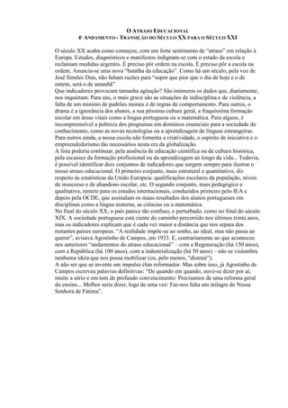 O ATRASO EDUCACIONAL
4º ANDAMENTO - TRANSIÇÃO DO SÉCULO XX PARA O SÉCULO XXI
O século XX acaba como começou, com um forte sentimento de “atraso” em relação à
Europa. Estudos, diagnósticos e manifestos indignam-se com o estado da escola e
reclamam medidas urgentes. É preciso pôr ordem na escola. É preciso pôr a escola na
ordem. Anuncia-se uma nova “batalha da educação”. Como há um século, pela voz de
José Simões Dias, não faltam razões para “supor que pior que o dia de hoje e o de
ontem, será o de amanhã”
Que indicadores provocam tamanha agitação? São inúmeros os dados que, diariamente,
nos inquietam. Para uns, o mais grave são as situações de indisciplina e de violência, a
falta de um mínimo de padrões morais e de regras de comportamento. Para outros, o
drama é a ignorância dos alunos, a sua péssima cultura geral, a fraquíssima formação
escolar em áreas vitais como a língua portuguesa ou a matemática. Para alguns, é
incompreensível a pobreza dos programas em domínios essenciais para a sociedade do
conhecimento, como as novas tecnologias ou a aprendizagem de línguas estrangeiras.
Para outros ainda, a nossa escola não fomenta a criatividade, o espírito de iniciativa e o
empreendedorismo tão necessários nesta era da globalização.
A lista poderia continuar, pela ausência de educação científica ou de cultura histórica,
pela escassez da formação profissional ou da aprendizagem ao longo da vida... Todavia,
é possível identificar dois conjuntos de indicadores que surgem sempre para ilustrar o
nosso atraso educacional. O primeiro conjunto, mais estrutural e quantitativo, diz
respeito às estatísticas da União Europeia: qualificações escolares da população, níveis
de insucesso e de abandono escolar, etc. O segundo conjunto, mais pedagógico e
qualitativo, remete para os estudos internacionais, conduzidos primeiro pelo IEA e
depois pela OCDE, que assinalam os maus resultados dos alunos portugueses em
disciplinas como a língua materna, as ciências ou a matemática.
No final do século XX, o país parece tão confuso, e perturbado, como no final do século
XIX. A sociedade portuguesa está ciente do caminho percorrido nos últimos trinta anos,
mas os indicadores explicam que é cada vez maior a distância que nos separa dos
restantes países europeus. “A realidade impõe-se ao sonho, ao ideal, mas não passa ao
querer”, avisava Agostinho de Campos, em 1933. E, contrariamente ao que aconteceu
nos anteriores “andamentos do atraso educacional” – com a Regeneração (há 150 anos),
com a República (há 100 anos), com a industrialização (há 50 anos) – não se vislumbra
nenhuma ideia que nos possa mobilizar (ou, pelo menos, “distrair”).
A não ser que se invente um impulso élan reformador. Mas sobre isso, já Agostinho de
Campos escreveu palavras definitivas: “De quando em quando, ouve-se dizer por aí,
muito a sério e em tom de profundo convencimento: Precisamos de uma reforma geral
do ensino... Melhor seria dizer, logo de uma vez: Faz-nos falta um milagre de Nossa
Senhora de Fátima”.
 