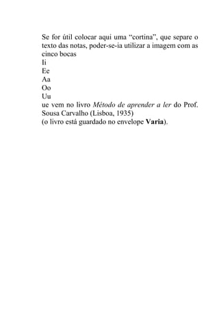 Se for útil colocar aqui uma “cortina”, que separe o
texto das notas, poder-se-ia utilizar a imagem com as
cinco bocas
Ii
Ee
Aa
Oo
Uu
ue vem no livro Método de aprender a ler do Prof.
Sousa Carvalho (Lisboa, 1935)
(o livro está guardado no envelope Varia).
 
