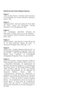 RReeffeerrêênncciiaass ddooss TTeexxttooss ((PPáággiinnaass ÍÍmmppaarreess))
Página 1
João de Deus Ramos, O Estado mestre-escola e
a necessidade de escolas primárias superiores,
Lisboa, 1924.
Página 2
Almeida Garrett, “Acta da sessão de 19 de Julho
de 1822", Jornal da Sociedade Literária
Patriótica, nº 8, 9 de Agosto de 1822.
Página 3
E.M. Campagne, Dicionário Universal de
Educação e Ensino, Porto, vol. II, pp. 856-860. |
José Lancaster, Sistema britânico de educação,
Porto, 1823.
Página 4
António Nóvoa, João Barroso e Jorge Ramos do
Ó, “O todo poderoso império do meio”, in
«Liceus de Portugal», Porto, 2003, pp. 17-73.
Página 5
Adolfo Lima, “Castilho (António Feliciano de)”, in
Enciclopédia Pedagógica Progredior, Porto, s/d,
pp. 871-887. | João de Deus Ramos citado por
Adolfo Lima, “Cartilha”, in Enciclopédia
Pedagógica Progredior, Porto, s/d, pp. 832-835.
Página 6
Antero de Quental, “Leituras Populares” [1860], in
Prosas da época de Coimbra, Lisboa, 1973, p. 12.
| Bernardino Machado, “A organização do
Ministério de Instrução Pública e a centralização
do ensino oficial”, in Afirmações públicas (1888-
1893), Coimbra, 1896, pp. 127-232. | D. António
da Costa, Necessidade de um Ministério de
Instrução Pública, Lisboa, 1868. |
“Representação enviada ao Parlamento a
propósito da criação do Ministério da Instrução
Pública””, Revista de Educação Geral e Técnica,
série II, nº 1, 1913, pp. 25-30. | Gustavo Cordeiro
Ramos, “Os fundamentos éticos da escola no
Estado Novo”, in Uma série de conferências,
Lisboa, 1937, pp. 363-378. | Carneiro Pacheco,
declarações transcritas na Escola Portuguesa, nº
69, 1936.
 