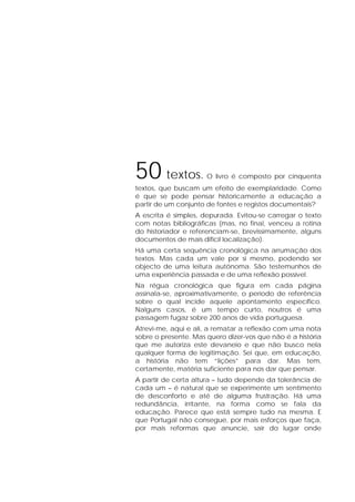 50 textos. O livro é composto por cinquenta
textos, que buscam um efeito de exemplaridade. Como
é que se pode pensar historicamente a educação a
partir de um conjunto de fontes e registos documentais?
A escrita é simples, depurada. Evitou-se carregar o texto
com notas bibliográficas (mas, no final, venceu a rotina
do historiador e referenciam-se, brevissimamente, alguns
documentos de mais difícil localização).
Há uma certa sequência cronológica na arrumação dos
textos. Mas cada um vale por si mesmo, podendo ser
objecto de uma leitura autónoma. São testemunhos de
uma experiência passada e de uma reflexão possível.
Na régua cronológica que figura em cada página
assinala-se, aproximativamente, o período de referência
sobre o qual incide aquele apontamento específico.
Nalguns casos, é um tempo curto, noutros é uma
passagem fugaz sobre 200 anos de vida portuguesa.
Atrevi-me, aqui e ali, a rematar a reflexão com uma nota
sobre o presente. Mas quero dizer-vos que não é a história
que me autoriza este devaneio e que não busco nela
qualquer forma de legitimação. Sei que, em educação,
a história não tem “lições” para dar. Mas tem,
certamente, matéria suficiente para nos dar que pensar.
A partir de certa altura – tudo depende da tolerância de
cada um – é natural que se experimente um sentimento
de desconforto e até de alguma frustração. Há uma
redundância, irritante, na forma como se fala da
educação. Parece que está sempre tudo na mesma. E
que Portugal não consegue, por mais esforços que faça,
por mais reformas que anuncie, sair do lugar onde
 