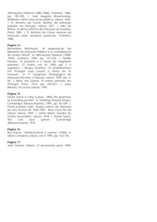 Afirmações Públicas (1882-1886), Coimbra, 1888,
pp. 183-205. | José Augusto Braamcamp,
Reflexões sobre educação pública, Lisboa, 1835.
| D. António da Costa, História da instrução
popular em Portugal, Lisboa, 1871. | Júlio de
Matos, A última reforma da instrução secundária,
Porto, 1881. | D. António da Costa, Auroras da
instrução pela iniciativa particular, Coimbra,
1884.
Página 14
Bernardino Machado, “A organização do
Ministério de Instrução Pública e a centralização
do ensino oficial”, in Afirmações Públicas (1888-
1893), Coimbra, 1896, pp. 127-232. | Teófilo
Ferreira, “O presente e o futuro do magistério
primário”, O Ensino, vol. VI, 1890, pp. 2 e
seguintes. | Borges Grainha, “O analfabetismo
em Portugal, suas causas e meios de as
remover”, in 1º Congresso Pedagógico de
Instrução Primária e Popular, Lisboa, 1909, pp. 3-
58. | Alves dos Santos, O ensino primário em
Portugal, Porto, 1913, pp. 220-221. | João
Barroso, Os Liceus, Lisboa, 1995.
Página 15
David Tyack e Larry Cuban, “Why the grammar
of schooling persists”, in Tinkering Toward Utopia,
Cambridge (Massachusetts), 1995, pp. 85-109. |
Pedro Eusébio Leite, Sessão solene da abertura
do ano lectivo de 1904-1905 - Real Casa Pia de
Lisboa, Lisboa, 1904. | Jaime Moniz, Estudos de
ensino secundário, Lisboa, 1918. | David Tyack,
The one best system, Cambridge
(Massachusetts), 1974.
Página 16
Rui Grácio, “Desdramatizar o exame” [1966], in
Obra Completa, Lisboa, vol. II, 1995, pp. 133-136.
Página 17
José Queirós Veloso, O orçamento para 1908-
 