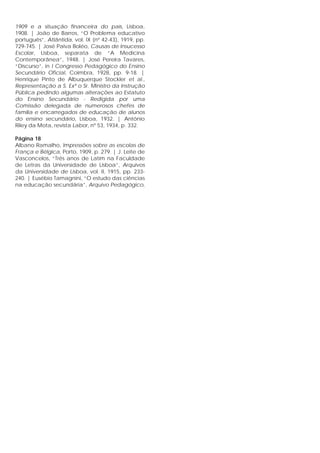 1909 e a situação financeira do país, Lisboa,
1908. | João de Barros, “O Problema educativo
português”, Atlântida, vol. IX (nº 42-43), 1919, pp.
729-745. | José Paiva Boléo, Causas de Insucesso
Escolar, Lisboa, separata de “A Medicina
Contemporânea”, 1948. | José Pereira Tavares,
“Discurso”, in I Congresso Pedagógico do Ensino
Secundário Oficial, Coimbra, 1928, pp. 9-18. |
Henrique Pinto de Albuquerque Stockler et al.,
Representação a S. Exª o Sr. Ministro da Instrução
Pública pedindo algumas alterações ao Estatuto
do Ensino Secundário - Redigida por uma
Comissão delegada de numerosos chefes de
família e encarregados de educação de alunos
do ensino secundário, Lisboa, 1932. | António
Riley da Mota, revista Labor, nº 53, 1934, p. 332.
Página 18
Albano Ramalho, Impressões sobre as escolas de
França e Bélgica, Porto, 1909, p. 279. | J. Leite de
Vasconcelos, “Três anos de Latim na Faculdade
de Letras da Universidade de Lisboa”, Arquivos
da Universidade de Lisboa, vol. II, 1915, pp. 233-
240. | Eusébio Tamagnini, “O estudo das ciências
na educação secundária”, Arquivo Pedagógico,
 