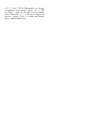 nº 1, 1927, pp. 71-79. | Eduardo Alves de Moura,
“A propósito dos exames”, Labor, 1939, nº 102,
pp. 59-64. | João Anglin, Alocuções Escolares,
Ponta Delgada, 1947. | Fernando Pinho de
Almeida, Ensino liceal e ensino profissional,
Aveiro, separata da revista
 