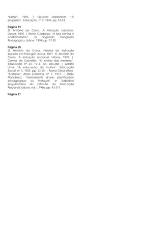 “Labor”, 1955. | Octávio Dordonnat, “A
propósito”, Educação, nº 2, 1949, pp. 51-53.
Página 19
D. António da Costa, A instrução nacional,
Lisboa, 1870. | Bento Carqueja, “A luta contra o
analfabetismo”, in Segundo Congresso
Pedagógico, Lisboa, 1909, pp. 17-20.
Página 20
D. António da Costa, História da instrução
popular em Portugal, Lisboa, 1871. D. António da
Costa, A instrução nacional, Lisboa, 1870. |
Camila de Carvalho, “O ensino das meninas”,
Educação, nº 24, 1913, pp. 283-288. | Adolfo
Lima, “A educação da mulher”, Educação
Social, nº 3, 1925, pp. 23-30. | Maria Clara Alves,
“Editorial”, Alma Feminina, nº 1, 1917. | Émile
Planchard, “Fondements d’une planification
pédagogique au Portugal”, in Trabalhos
preparatórios do Estatuto da Educação
Nacional, Lisboa, vol. I, 1966, pp. 43-317.
Página 21
 