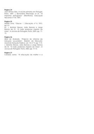 Página 24
José Simões Dias, A escola primária em Portugal,
Porto, 1897. | Bernardino Machado et al., “À
imprensa portuguesa” [Manifesto], Educação
Nacional, nº 50, 1897.
Página 25
Adolfo Lima, “Educar...”, Educação, nº 6, 1913,
pp. 61-
63. | António Nóvoa, João Barroso e Jorge
Ramos do Ó, “O todo poderoso império do
meio”, in «Liceus de Portugal», Porto, 2003, pp. 17-
73.
Página 26
Abel de Andrade, “Projecto de reforma da
instrução secundária”, Boletim da Direcção-
Geral de Instrução Pública, vol. 7-8, nº 4, pp. 1-14.
| António Nóvoa, João Barroso e Jorge Ramos
do Ó, “O todo poderoso império do meio”, in
«Liceus de Portugal», Porto, 2003, pp. 17-73.
Página 27
Cardoso Júnior, “A educação da mulher e a
 
