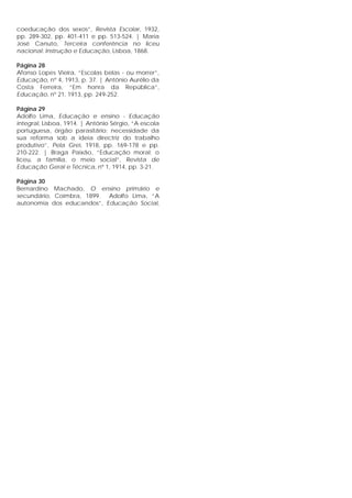 coeducação dos sexos”, Revista Escolar, 1932,
pp. 289-302, pp. 401-411 e pp. 513-524. | Maria
José Canuto, Terceira conferência no liceu
nacional: Instrução e Educação, Lisboa, 1868.
Página 28
Afonso Lopes Vieira, “Escolas belas - ou morrer”,
Educação, nº 4, 1913, p. 37. | António Aurélio da
Costa Ferreira, “Em honra da República”,
Educação, nº 21, 1913, pp. 249-252.
Página 29
Adolfo Lima, Educação e ensino - Educação
integral, Lisboa, 1914. | António Sérgio, “A escola
portuguesa, órgão parasitário: necessidade da
sua reforma sob a ideia directriz do trabalho
produtivo”, Pela Grei, 1918, pp. 169-178 e pp.
210-222. | Braga Paixão, “Educação moral: o
liceu, a família, o meio social”, Revista de
Educação Geral e Técnica, nº 1, 1914, pp. 3-21.
Página 30
Bernardino Machado, O ensino primário e
secundário, Coimbra, 1899. Adolfo Lima, “A
autonomia dos educandos”, Educação Social,
 