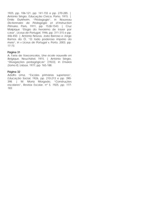 1925, pp. 106-121, pp. 141-155 e pp. 270-285. |
António Sérgio, Educação Cívica, Porto, 1915. |
Émile Durkheim, “Pédagogie”, in Nouveau
Dictionnaire de Pédagogie et d’Instruction
Primaire, Paris, 1911, pp. 1538-1543. | Cruz
Malpique “Elogio do heroísmo de trazer por
casa”, Liceus de Portugal, 1946, pp. 311-315 e pp.
446-450. | António Nóvoa, João Barroso e Jorge
Ramos do Ó, “O todo poderoso império do
meio”, in « Liceus de Portugal », Porto, 2003, pp.
17-73.
Página 31
A. Faria de Vasconcelos, Une école nouvelle en
Belgique, Neuchâtel, 1915. | António Sérgio,
“Divagações pedagógicas” [1923], in Ensaios
(tomo II), Lisboa, 1977, pp. 165-188.
Página 32
Adolfo Lima, “Escolas primárias superiores”,
Educação Social, 1926, pp. 210-213 e pp. 390-
398. | M. Moniz Morgado, “Construções
escolares”, Revista Escolar, nº 5, 1925, pp. 177-
183.
 