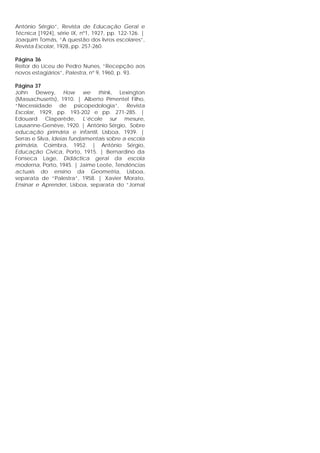 António Sérgio”, Revista de Educação Geral e
Técnica [1924], série IX, nº1, 1927, pp. 122-126. |
Joaquim Tomás, “A questão dos livros escolares”,
Revista Escolar, 1928, pp. 257-260.
Página 36
Reitor do Liceu de Pedro Nunes, “Recepção aos
novos estagiários”, Palestra, nº 9, 1960, p. 93.
Página 37
John Dewey, How we think, Lexington
(Massachusetts), 1910. | Alberto Pimentel Filho,
“Necessidade de psicopedologia”, Revista
Escolar, 1929, pp. 193-202 e pp. 271-285. |
Edouard Claparède, L’école sur mesure,
Lausanne-Genève, 1920. | António Sérgio, Sobre
educação primária e infantil, Lisboa, 1939. |
Serras e Silva, Ideias fundamentais sobre a escola
primária, Coimbra, 1952. | António Sérgio,
Educação Cívica, Porto, 1915. | Bernardino da
Fonseca Lage, Didáctica geral da escola
moderna, Porto, 1945. | Jaime Leote, Tendências
actuais do ensino da Geometria, Lisboa,
separata de “Palestra”, 1958. | Xavier Morato,
Ensinar e Aprender, Lisboa, separata do “Jornal
 