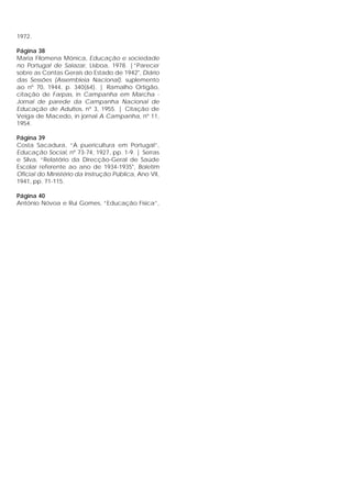 1972.
Página 38
Maria Filomena Mónica, Educação e sociedade
no Portugal de Salazar, Lisboa, 1978. |”Parecer
sobre as Contas Gerais do Estado de 1942", Diário
das Sessões (Assembleia Nacional), suplemento
ao nº 70, 1944, p. 340(64). | Ramalho Ortigão,
citação de Farpas, in Campanha em Marcha -
Jornal de parede da Campanha Nacional de
Educação de Adultos, nº 3, 1955. | Citação de
Veiga de Macedo, in jornal A Campanha, nº 11,
1954.
Página 39
Costa Sacadura, “A puericultura em Portugal”,
Educação Social, nº 73-74, 1927, pp. 1-9. | Serras
e Silva, “Relatório da Direcção-Geral de Saúde
Escolar referente ao ano de 1934-1935", Boletim
Oficial do Ministério da Instrução Pública, Ano VII,
1941, pp. 71-115.
Página 40
António Nóvoa e Rui Gomes, “Educação Física”,
 