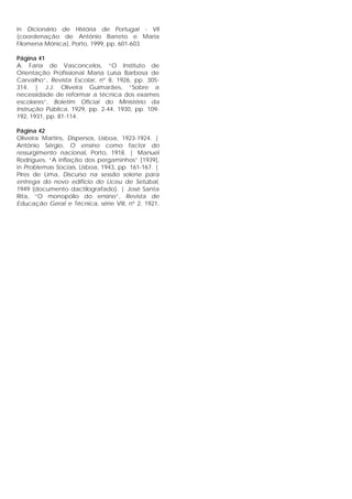 in Dicionário de História de Portugal - VII
(coordenação de António Barreto e Maria
Filomena Mónica), Porto, 1999, pp. 601-603.
Página 41
A. Faria de Vasconcelos, “O Instituto de
Orientação Profissional Maria Luísa Barbosa de
Carvalho”, Revista Escolar, nº 8, 1926, pp. 305-
314. | J.J. Oliveira Guimarães, “Sobre a
necessidade de reformar a técnica dos exames
escolares”, Boletim Oficial do Ministério da
Instrução Pública, 1929, pp. 2-44, 1930, pp. 109-
192, 1931, pp. 81-114.
Página 42
Oliveira Martins, Dispersos, Lisboa, 1923-1924. |
António Sérgio, O ensino como factor do
ressurgimento nacional, Porto, 1918. | Manuel
Rodrigues, “A inflação dos pergaminhos” [1939],
in Problemas Sociais, Lisboa, 1943, pp. 161-167. |
Pires de Lima, Discurso na sessão solene para
entrega do novo edifício do Liceu de Setúbal,
1949 (documento dactilografado). | José Santa
Rita, “O monopólio do ensino”, Revista de
Educação Geral e Técnica, série VIII, nº 2, 1921,
 