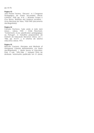 pp. 63-76.
Página 43
José Pereira Tavares, “Discurso”, in I Congresso
Pedagógico do Ensino Secundário Oficial,
Coimbra, 1928, pp. 9-18. | Armindo Crespo e
Cruz Neves, Relatório dos médicos escolares -
Liceu Nacional de Viseu, 1939-1940 (documento
dactilografado).
Página 44
Carneiro Pacheco, Tudo anda à roda dum
berço..., Lisboa, 1939. | Émile Planchard,
“Fondements d’une planification pédagogique
au Portugal”, in Trabalhos preparatórios do
Estatuto da Educação Nacional, Lisboa, vol. I,
1966, pp. 43-317. | A reforma do sistema
educativo, Lisboa, 1973.
Página 45
Marcelo Caetano, Principles and Methods of
Portuguese Colonial Administration, s/d (texto
dactilografado). | World Survey of Education,
Paris, 4 vols., 1955-1966. | Joaquim Pinto de
Andrade, testemunho publicado em O Jornal,
 