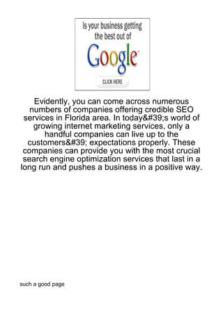 Evidently, you can come across numerous
   numbers of companies offering credible SEO
 services in Florida area. In today&#39;s world of
    growing internet marketing services, only a
       handful companies can live up to the
  customers&#39; expectations properly. These
 companies can provide you with the most crucial
 search engine optimization services that last in a
long run and pushes a business in a positive way.




such a good page
 