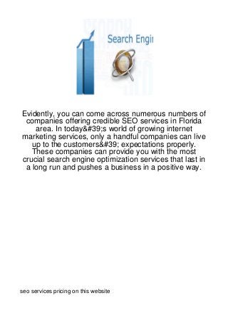 Evidently, you can come across numerous numbers of
 companies offering credible SEO services in Florida
    area. In today&#39;s world of growing internet
marketing services, only a handful companies can live
   up to the customers&#39; expectations properly.
   These companies can provide you with the most
crucial search engine optimization services that last in
 a long run and pushes a business in a positive way.




seo services pricing on this website
 