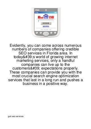 Evidently, you can come across numerous
  numbers of companies offering credible
      SEO services in Florida area. In
   today&#39;s world of growing internet
     marketing services, only a handful
        companies can live up to the
  customers&#39; expectations properly.
 These companies can provide you with the
  most crucial search engine optimization
services that last in a long run and pushes a
         business in a positive way.




get seo services
 