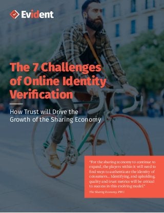 The 7 Challenges
of Online Identity
Verification
How Trust will Drive the
Growth of the Sharing Economy
“For the sharing economy to continue to
expand, the players within it will need to
find ways to authenticate the identity of
consumers… Identifying, and upholding,
quality and trust metrics will be critical
to success in this evolving model.”
The Sharing Economy, PWC
 