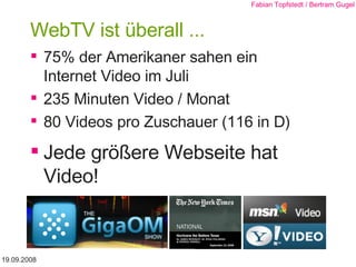 WebTV ist überall ... 75% der Amerikaner sahen ein  Internet Video im Juli 235 Minuten Video / Monat 80 Videos pro Zuschauer (116 in D) Jede größere Webseite hat Video! 19.09.2008 Fabian Topfstedt / Bertram Gugel 