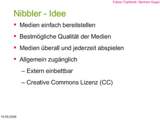Nibbler - Idee Medien einfach bereitstellen Bestmögliche Qualität der Medien Medien überall und jederzeit abspielen Allgemein zugänglich Extern einbettbar Creative Commons Lizenz (CC) 19.09.2008 Fabian Topfstedt / Bertram Gugel 