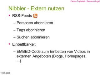 Nibbler - Extern nutzen RSS-Feeds Personen abonnieren Tags abonnieren Suchen abonnieren Einbettbarkeit EMBED-Code zum Einbetten von Videos in externen Angeboten (Blogs, Homepages, ...) 19.09.2008 Fabian Topfstedt / Bertram Gugel 