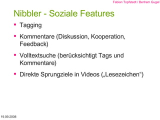 Nibbler - Soziale Features Tagging Kommentare (Diskussion, Kooperation, Feedback) Volltextsuche (berücksichtigt Tags und Kommentare) Direkte Sprungziele in Videos („Lesezeichen“) 19.09.2008 Fabian Topfstedt / Bertram Gugel 