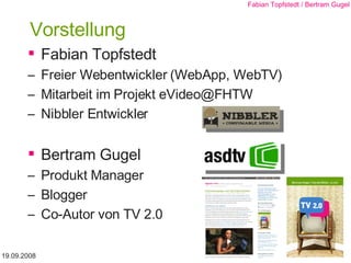Vorstellung Fabian Topfstedt Freier Webentwickler (WebApp, WebTV) Mitarbeit im Projekt eVideo@FHTW Nibbler Entwickler  Bertram Gugel Produkt Manager Blogger Co-Autor von TV 2.0 19.09.2008 Fabian Topfstedt / Bertram Gugel 