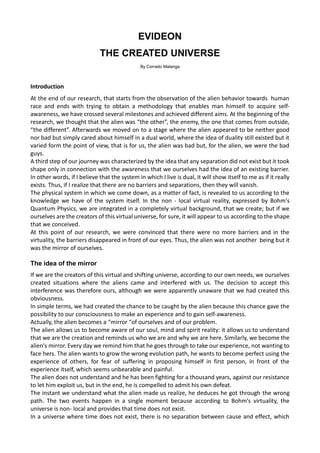 EVIDEON
THE CREATED UNIVERSE
By Corrado Malanga
Introduction
At the end of our research, that starts from the observation of the alien behavior towards human
race and ends with trying to obtain a methodology that enables man himself to acquire self-
awareness, we have crossed several milestones and achieved different aims. At the beginning of the
research, we thought that the alien was “the other”, the enemy, the one that comes from outside,
“the different”. Afterwards we moved on to a stage where the alien appeared to be neither good
nor bad but simply cared about himself in a dual world, where the idea of duality still existed but it
varied form the point of view, that is for us, the alien was bad but, for the alien, we were the bad
guys.
A third step of our journey was characterized by the idea that any separation did not exist but it took
shape only in connection with the awareness that we ourselves had the idea of an existing barrier.
In other words, if I believe that the system in which I live is dual, it will show itself to me as if it really
exists. Thus, if I realize that there are no barriers and separations, then they will vanish.
The physical system in which we come down, as a matter of fact, is revealed to us according to the
knowledge we have of the system itself. In the non - local virtual reality, expressed by Bohm's
Quantum Physics, we are integrated in a completely virtual background, that we create; but if we
ourselves are the creators of this virtual universe, for sure, it will appear to us according to the shape
that we conceived.
At this point of our research, we were convinced that there were no more barriers and in the
virtuality, the barriers disappeared in front of our eyes. Thus, the alien was not another being but it
was the mirror of ourselves.
The idea of the mirror
If we are the creators of this virtual and shifting universe, according to our own needs, we ourselves
created situations where the aliens came and interfered with us. The decision to accept this
interference was therefore ours, although we were apparently unaware that we had created this
obviousness.
In simple terms, we had created the chance to be caught by the alien because this chance gave the
possibility to our consciousness to make an experience and to gain self-awareness.
Actually, the alien becomes a “mirror “of ourselves and of our problem.
The alien allows us to become aware of our soul, mind and spirit reality: it allows us to understand
that we are the creation and reminds us who we are and why we are here. Similarly, we become the
alien's mirror. Every day we remind him that he goes through to take our experience, not wanting to
face hers. The alien wants to grow the wrong evolution path, he wants to become perfect using the
experience of others, for fear of suffering in proposing himself in first person, in front of the
experience itself, which seems unbearable and painful.
The alien does not understand and he has been fighting for a thousand years, against our resistance
to let him exploit us, but in the end, he is compelled to admit his own defeat.
The instant we understand what the alien made us realize, he deduces he got through the wrong
path. The two events happen in a single moment because according to Bohm's virtuality, the
universe is non- local and provides that time does not exist.
In a universe where time does not exist, there is no separation between cause and effect, which
 