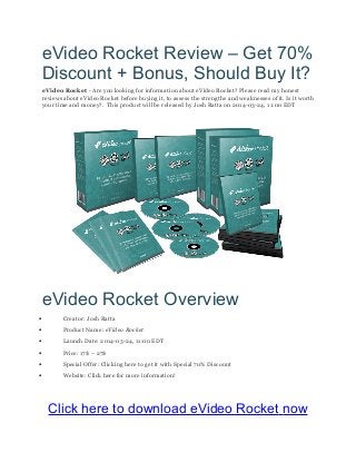 eVideo Rocket Review – Get 70%
Discount + Bonus, Should Buy It?
eVideo Rocket - Are you looking for information about eVideo Rocket? Please read my honest
reviews about eVideo Rocket before buying it, to assess the strengths and weaknesses of it. Is it worth
your time and money?. This product will be released by Josh Ratta on 2014-03-24, 11:00 EDT
eVideo Rocket Overview
• Creator: Josh Ratta
• Product Name: eVideo Rocket
• Launch Date: 2014-03-24, 11:00 EDT
• Price: 17$ – 27$
• Special Offer: Clicking here to get it with Special 70% Discount
• Website: Click here for more information!
Click here to download eVideo Rocket now
 