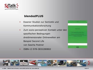 blendedPLUS

                                      Essener Studien zur Semiotik und
                                       Kommunikationsforschung

                                      Zum sozio-perzeptiven Kontakt unter den
                                       spezifischen Bedingungen
                                       dreidimensionaler Onlinewelten am
                                       Beispiel Second Life
                                       von Sascha Postner

                                      ISBN-13 978-3832280802




© 2006 – 2008 SLTalk & Partner, www.sltalk-partner.de, www.sltalk.de             Folie 27
 