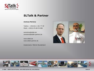 SLTalk & Partner

                                       Andreas Mertens


                                       Telefon: +49(0)611-181 77 39
                                       Mobil: +49(0)178-88 55 686


                                       amertens@sltalk.de
                                       amertens@sltalk-partner.de


                                       www.sltalk.de
                                       www.sltalk-partner.de


                                       Avatarname: Patrick Wunderland




© 2006 – 2008 SLTalk & Partner, www.sltalk-partner.de, www.sltalk.de    Folie 29
 