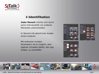 I-Identifikation
                               Jeder Mensch möchte sich durch
                               seine Individualität von anderen
                               Menschen unterscheiden.

                               In Second Life gleicht kein Avatar
                               einem anderen.

                               Mit mehreren hundert
                               Parametern ist es möglich, sein
                               eigenes virtuelles Abbild, den sog.
                               Avatar, zu erschaffen.




© 2006 – 2008 SLTalk & Partner, www.sltalk-partner.de, www.sltalk.de   Folie 7
 