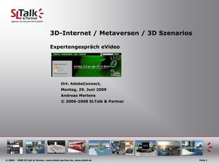 3D-Internet / Metaversen / 3D Szenarios

                                   Expertengespräch eVideo




                                           Ort: AdobeConnect,
                                           Montag, 29. Juni 2009
                                           Andreas Mertens
                                           © 2006-2008 SLTalk & Partner




© 2006 – 2008 SLTalk & Partner, www.sltalk-partner.de, www.sltalk.de         Folie 1
 