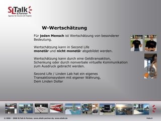 W-WertschätzungFür jedenMenschistWertschätzung von besondererBedeutung.Wertschätzung kann in Second Life monetär und nicht monetär abgebildet werden.Wertschätzung kann durch eine Geldtransaktion,Schenkung oder durch nonverbale virtuelle Kommunikation zum Ausdruck gebracht werden.Second Life / Linden Lab hat ein eigenes Transaktionssystem mit eigener Währung, Dem Linden Dollar