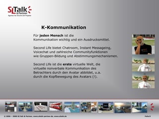 K-KommunikationFür jedenMenschist die Kommunikationwichtig und einAusdrucksmittel.Second Life bietet Chatroom, Instant Messageing,Voicechat und zahlreiche Communityfunktionenwie Gruppen-Bildung und Abstimmungsmechanismen.Second Life ist die erste virtuelle Welt, dievirtuelle nonverbale Kommunikation des Betrachters durch den Avatar abbildet, u.a.durch die Kopfbewegung des Avatars (!).