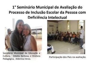 1° Seminário Municipal de Avaliação do Processo de Inclusão Escolar da Pessoa com Deficiência IntelectualSecretária Municipal da Educação e Cultura,	Odaléa Barbosa, e Diretora Pedagógica, AldenísiaVeras.	Participação dos Pais na avaliação.