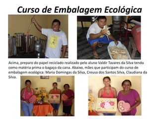 Curso de Embalagem EcológicaAcima, preparo do papel reciclado realizado pelo aluno Valdir Tavares da Silva tendo como matéria prima o bagaço da cana. Abaixo, mães que participam do curso de embalagem ecológica: Maria Domingas da Silva, Creusa dos Santos Silva, Claudiana da Silva. 