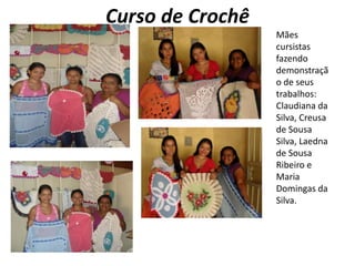 Curso de CrochêMães cursistas  fazendo demonstração de seus trabalhos: Claudiana da Silva, Creusa de Sousa Silva, Laedna de Sousa Ribeiro e Maria Domingas da Silva. 