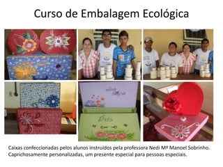 Curso de Embalagem EcológicaCaixas confeccionadas pelos alunos instruídos pela professora Nedi Mª Manoel Sobrinho. Caprichosamente personalizadas, um presente especial para pessoas especiais. 