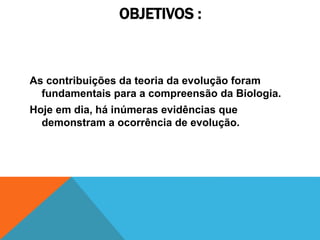 OBJETIVOS :
As contribuições da teoria da evolução foram
fundamentais para a compreensão da Biologia.
Hoje em dia, há inúmeras evidências que
demonstram a ocorrência de evolução.
 