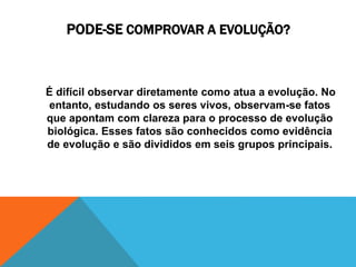 PODE-SE COMPROVAR A EVOLUÇÃO?
É difícil observar diretamente como atua a evolução. No
entanto, estudando os seres vivos, observam-se fatos
que apontam com clareza para o processo de evolução
biológica. Esses fatos são conhecidos como evidência
de evolução e são divididos em seis grupos principais.
 