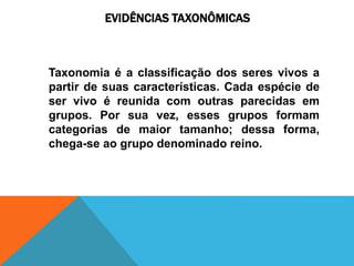 EVIDÊNCIAS TAXONÔMICAS
Taxonomia é a classificação dos seres vivos a
partir de suas características. Cada espécie de
ser vivo é reunida com outras parecidas em
grupos. Por sua vez, esses grupos formam
categorias de maior tamanho; dessa forma,
chega-se ao grupo denominado reino.
 