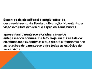 Esse tipo de classificação surgiu antes do
desenvolvimento da Teoria da Evolução. No entanto, a
visão evolutiva explica que espécies semelhantes
apresentam parentesco e originaram-se de
antepassados comuns. De fato, hoje em dia se fala de
classificações evolutivas; o que reflete a taxonomia são
as relações de parentesco entre todas as espécies de
seres vivos.
 