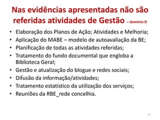 Nas evidências apresentadas não são
referidas atividades de Gestão – domínio D
• Elaboração dos Planos de Ação; Atividades e Melhoria;
• Aplicação do MABE – modelo de autoavaliação da BE;
• Planificação de todas as atividades referidas;
• Tratamento do fundo documental que engloba a
Biblioteca Geral;
• Gestão e atualização do blogue e redes sociais;
• Difusão da informação/atividades;
• Tratamento estatístico da utilização dos serviços;
• Reuniões da RBE_rede concelhia.
22
 