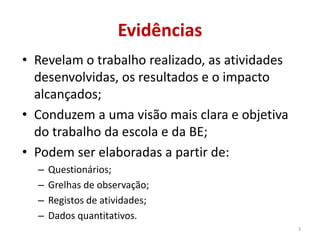 Evidências
• Revelam o trabalho realizado, as atividades
desenvolvidas, os resultados e o impacto
alcançados;
• Conduzem a uma visão mais clara e objetiva
do trabalho da escola e da BE;
• Podem ser elaboradas a partir de:
– Questionários;
– Grelhas de observação;
– Registos de atividades;
– Dados quantitativos.
3
 