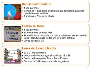 21
Requisitou? Ganhou!
• 1 vez por mês
• Sorteio de 1 livro entre os leitores que fizeram requisições
para leitura domiciliária
• 7 sorteios – 7 livros de oferta
Espaço de Troca
• 1 vez por mês
• 1ª. sexta-feira de cada mês
• Troca de livros pessoais por outros existentes no “espaço de
troca”. Oportunidade de ter um livro sem comprar
• Livros trocados: 98
Feira do Livro Usado
• 23 a 27 de novembro
• Venda de livros a preços simbólicos: 1€ e 3€
• Oferta de livros pelos Pais e Porto Editora
• Compra de 14 livros com o valor angariado
 