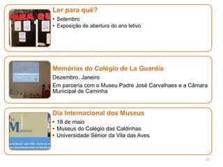22
Ler para quê?
• Setembro
• Exposição de abertura do ano letivo
Memórias do Colégio de La Guardia
Dezembro. Janeiro
Em parceria com o Museu Padre José Carvalhaes e a Câmara
Municipal de Caminha
Dia Internacional dos Museus
• 18 de maio
• Museus do Colégio das Caldinhas
• Universidade Sénior da Vila das Aves
 