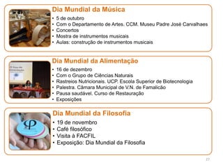 27
Dia Mundial da Música
• 5 de outubro
• Com o Departamento de Artes. CCM. Museu Padre José Carvalhaes
• Concertos
• Mostra de instrumentos musicais
• Aulas: construção de instrumentos musicais
Dia Mundial da Alimentação
• 16 de dezembro
• Com o Grupo de Ciências Naturais
• Rastreios Nutricionais. UCP. Escola Superior de Biotecnologia
• Palestra. Câmara Municipal de V.N. de Famalicão
• Pausa saudável. Curso de Restauração
• Exposições
Dia Mundial da Filosofia
• 19 de novembro
• Café filosófico
• Visita à FACFIL
• Exposição: Dia Mundial da Filosofia
 