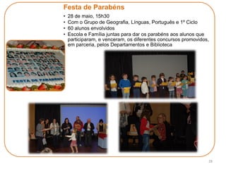 28
Festa de Parabéns
• 28 de maio, 15h30
• Com o Grupo de Geografia, Línguas, Português e 1º Ciclo
• 60 alunos envolvidos
• Escola e Família juntas para dar os parabéns aos alunos que
participaram, e venceram, os diferentes concursos promovidos,
em parceria, pelos Departamentos e Biblioteca
 