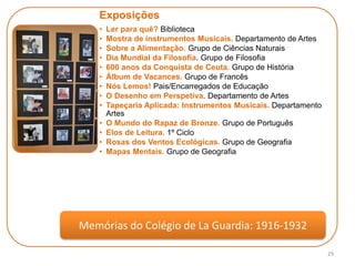 29
Exposições
• Ler para quê? Biblioteca
• Mostra de instrumentos Musicais. Departamento de Artes
• Sobre a Alimentação. Grupo de Ciências Naturais
• Dia Mundial da Filosofia. Grupo de Filosofia
• 600 anos da Conquista de Ceuta. Grupo de História
• Álbum de Vacances. Grupo de Francês
• Nós Lemos! Pais/Encarregados de Educação
• O Desenho em Perspetiva. Departamento de Artes
• Tapeçaria Aplicada: Instrumentos Musicais. Departamento
Artes
• O Mundo do Rapaz de Bronze. Grupo de Português
• Elos de Leitura. 1º Ciclo
• Rosas dos Ventos Ecológicas. Grupo de Geografia
• Mapas Mentais. Grupo de Geografia
Memórias do Colégio de La Guardia: 1916-1932
 