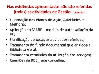 Nas evidências apresentadas não são referidas
(todas) as atividades de Gestão – domínio D
• Elaboração dos Planos de Ação; Atividades e
Melhoria;
• Aplicação do MABE – modelo de autoavaliação da
BE;
• Planificação de todas as atividades referidas;
• Tratamento do fundo documental que engloba a
Biblioteca Geral;
• Tratamento estatístico da utilização dos serviços;
• Reuniões da RBE_rede concelhia.
39
 