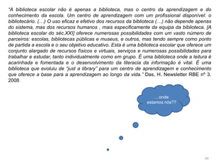 40
“A biblioteca escolar não é apenas a biblioteca, mas o centro da aprendizagem e do
conhecimento da escola. Um centro de aprendizagem com um profissional disponível: o
bibliotecário. (…) O uso eficaz e efetivo dos recursos da biblioteca (…) não depende apenas
do sistema, mas dos recursos humanos , mais especificamente da equipa da biblioteca. [A
biblioteca escolar do séc.XXI] oferece numerosas possibilidades com um vasto número de
parceiros: escolas, bibliotecas públicas e museus, e outros, mas tendo sempre como ponto
de partida a escola e o seu objetivo educativo. Esta é uma biblioteca escolar que oferece um
conjunto alargado de recursos físicos e virtuais, serviços e numerosas possibilidades para
trabalhar e estudar, tanto individualmente como em grupo. É uma biblioteca onde a leitura é
acarinhada e fomentada e o desenvolvimento da literacia da informação é vital. É uma
biblioteca que evoluiu de “just a library” para um centro de aprendizagem e conhecimento
que oferece a base para a aprendizagem ao longo da vida.” Das, H. Newsletter RBE nº 3.
2008
…onde
estamos nós??
 