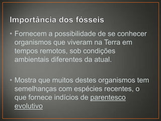 • Fornecem a possibilidade de se conhecer
organismos que viveram na Terra em
tempos remotos, sob condições
ambientais diferentes da atual.
• Mostra que muitos destes organismos tem
semelhanças com espécies recentes, o
que fornece indícios de parentesco
evolutivo

 